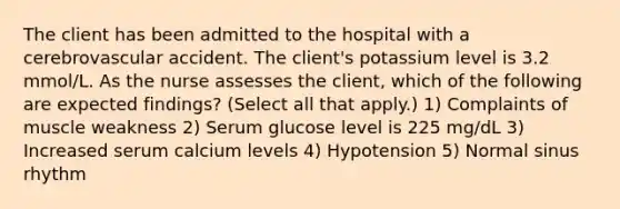 The client has been admitted to the hospital with a cerebrovascular accident. The client's potassium level is 3.2 mmol/L. As the nurse assesses the client, which of the following are expected findings? (Select all that apply.) 1) Complaints of muscle weakness 2) Serum glucose level is 225 mg/dL 3) Increased serum calcium levels 4) Hypotension 5) Normal sinus rhythm