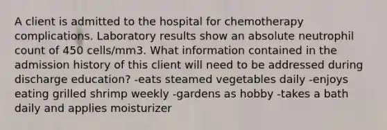 A client is admitted to the hospital for chemotherapy complications. Laboratory results show an absolute neutrophil count of 450 cells/mm3. What information contained in the admission history of this client will need to be addressed during discharge education? -eats steamed vegetables daily -enjoys eating grilled shrimp weekly -gardens as hobby -takes a bath daily and applies moisturizer