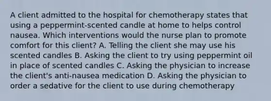 A client admitted to the hospital for chemotherapy states that using a peppermint-scented candle at home to helps control nausea. Which interventions would the nurse plan to promote comfort for this client? A. Telling the client she may use his scented candles B. Asking the client to try using peppermint oil in place of scented candles C. Asking the physician to increase the client's anti-nausea medication D. Asking the physician to order a sedative for the client to use during chemotherapy