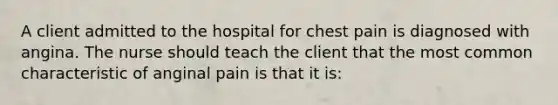 A client admitted to the hospital for chest pain is diagnosed with angina. The nurse should teach the client that the most common characteristic of anginal pain is that it is: