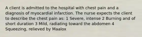 A client is admitted to the hospital with chest pain and a diagnosis of myocardial infarction. The nurse expects the client to describe the chest pain as: 1 Severe, intense 2 Burning and of short duration 3 Mild, radiating toward the abdomen 4 Squeezing, relieved by Maalox