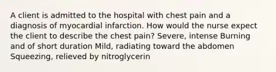 A client is admitted to the hospital with chest pain and a diagnosis of myocardial infarction. How would the nurse expect the client to describe the chest pain? Severe, intense Burning and of short duration Mild, radiating toward the abdomen Squeezing, relieved by nitroglycerin