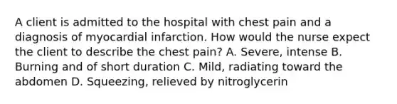 A client is admitted to the hospital with chest pain and a diagnosis of myocardial infarction. How would the nurse expect the client to describe the chest pain? A. Severe, intense B. Burning and of short duration C. Mild, radiating toward the abdomen D. Squeezing, relieved by nitroglycerin