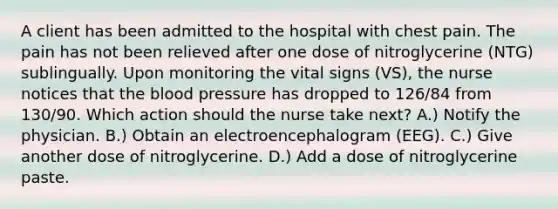 A client has been admitted to the hospital with chest pain. The pain has not been relieved after one dose of nitroglycerine (NTG) sublingually. Upon monitoring the vital signs (VS), the nurse notices that the blood pressure has dropped to 126/84 from 130/90. Which action should the nurse take next? A.) Notify the physician. B.) Obtain an electroencephalogram (EEG). C.) Give another dose of nitroglycerine. D.) Add a dose of nitroglycerine paste.