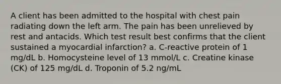 A client has been admitted to the hospital with chest pain radiating down the left arm. The pain has been unrelieved by rest and antacids. Which test result best confirms that the client sustained a myocardial infarction? a. C-reactive protein of 1 mg/dL b. Homocysteine level of 13 mmol/L c. Creatine kinase (CK) of 125 mg/dL d. Troponin of 5.2 ng/mL