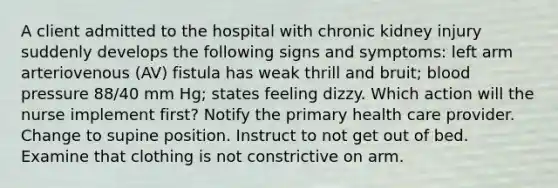 A client admitted to the hospital with chronic kidney injury suddenly develops the following signs and symptoms: left arm arteriovenous (AV) fistula has weak thrill and bruit; blood pressure 88/40 mm Hg; states feeling dizzy. Which action will the nurse implement first? Notify the primary health care provider. Change to supine position. Instruct to not get out of bed. Examine that clothing is not constrictive on arm.