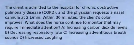 The client is admitted to the hospital for chronic obstructive pulmonary disease (COPD), and the physician requests a nasal cannula at 2 L/min. Within 30 minutes, the client's color improves. What does the nurse continue to monitor that may require immediate attention? A) Increasing carbon dioxide levels B) Decreasing respiratory rate C) Increasing adventitious breath sounds D) Increased coughing