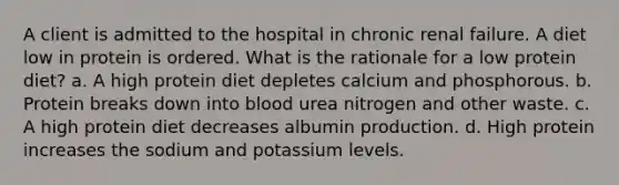 A client is admitted to the hospital in chronic renal failure. A diet low in protein is ordered. What is the rationale for a low protein diet? a. A high protein diet depletes calcium and phosphorous. b. Protein breaks down into blood urea nitrogen and other waste. c. A high protein diet decreases albumin production. d. High protein increases the sodium and potassium levels.