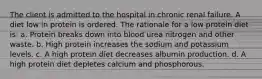 The client is admitted to the hospital in chronic renal failure. A diet low in protein is ordered. The rationale for a low protein diet is: a. Protein breaks down into blood urea nitrogen and other waste. b. High protein increases the sodium and potassium levels. c. A high protein diet decreases albumin production. d. A high protein diet depletes calcium and phosphorous.