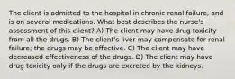 The client is admitted to the hospital in chronic renal failure, and is on several medications. What best describes the nurse's assessment of this client? A) The client may have drug toxicity from all the drugs. B) The client's liver may compensate for renal failure; the drugs may be effective. C) The client may have decreased effectiveness of the drugs. D) The client may have drug toxicity only if the drugs are excreted by the kidneys.