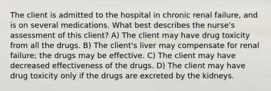 The client is admitted to the hospital in chronic renal failure, and is on several medications. What best describes the nurse's assessment of this client? A) The client may have drug toxicity from all the drugs. B) The client's liver may compensate for renal failure; the drugs may be effective. C) The client may have decreased effectiveness of the drugs. D) The client may have drug toxicity only if the drugs are excreted by the kidneys.