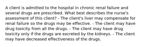 A client is admitted to the hospital in chronic renal failure and several drugs are prescribed. What best describes the nurse's assessment of this client? - The client's liver may compensate for renal failure so the drugs may be effective. - The client may have drug toxicity from all the drugs. - The client may have drug toxicity only if the drugs are excreted by the kidneys. - The client may have decreased effectiveness of the drugs.