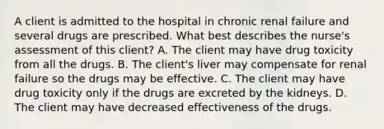 A client is admitted to the hospital in chronic renal failure and several drugs are prescribed. What best describes the nurse's assessment of this client? A. The client may have drug toxicity from all the drugs. B. The client's liver may compensate for renal failure so the drugs may be effective. C. The client may have drug toxicity only if the drugs are excreted by the kidneys. D. The client may have decreased effectiveness of the drugs.