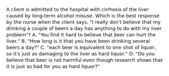 A client is admitted to the hospital with cirrhosis of the liver caused by long-term alcohol misuse. Which is the best response by the nurse when the client says, "I really don't believe that my drinking a couple of beers a day has anything to do with my liver problem"? A. "You find it hard to believe that beer can hurt the liver." B. "How long is it that you have been drinking several beers a day?" C. "each beer is equivalent to one shot of liquor, so it's just as damaging to the liver as hard liquor." D. "Do you believe that beer is not harmful even though research shows that it is just as bad for you as hard liquor?"