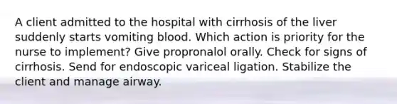 A client admitted to the hospital with cirrhosis of the liver suddenly starts vomiting blood. Which action is priority for the nurse to implement? Give propronalol orally. Check for signs of cirrhosis. Send for endoscopic variceal ligation. Stabilize the client and manage airway.