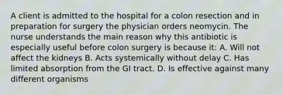 A client is admitted to the hospital for a colon resection and in preparation for surgery the physician orders neomycin. The nurse understands the main reason why this antibiotic is especially useful before colon surgery is because it: A. Will not affect the kidneys B. Acts systemically without delay C. Has limited absorption from the GI tract. D. Is effective against many different organisms