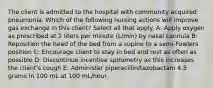 The client is admitted to the hospital with community acquired pneumonia. Which of the following nursing actions will improve gas exchange in this client? Select all that apply. A: Apply oxygen as prescribed at 2 liters per minute (L/min) by nasal cannula B: Reposition the head of the bed from a supine to a semi-Fowlers position​ C: Encourage client to stay in bed and rest as often as possible D: Discontinue incentive spirometry as this increases the client's cough E: Administer piperacillin/tazobactam 4.5 grams in 100 mL at 100 mL/hour.