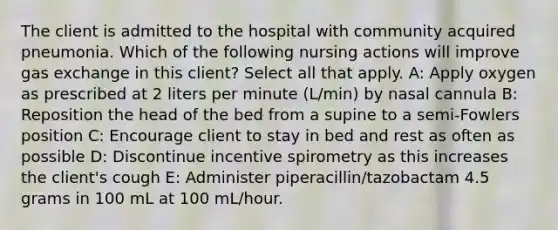 The client is admitted to the hospital with community acquired pneumonia. Which of the following nursing actions will improve gas exchange in this client? Select all that apply. A: Apply oxygen as prescribed at 2 liters per minute (L/min) by nasal cannula B: Reposition the head of the bed from a supine to a semi-Fowlers position​ C: Encourage client to stay in bed and rest as often as possible D: Discontinue incentive spirometry as this increases the client's cough E: Administer piperacillin/tazobactam 4.5 grams in 100 mL at 100 mL/hour.