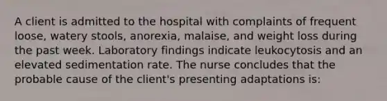 A client is admitted to the hospital with complaints of frequent loose, watery stools, anorexia, malaise, and weight loss during the past week. Laboratory findings indicate leukocytosis and an elevated sedimentation rate. The nurse concludes that the probable cause of the client's presenting adaptations is: