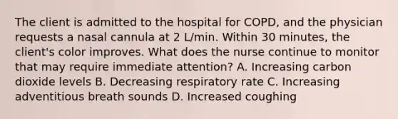 The client is admitted to the hospital for COPD, and the physician requests a nasal cannula at 2 L/min. Within 30 minutes, the client's color improves. What does the nurse continue to monitor that may require immediate attention? A. Increasing carbon dioxide levels B. Decreasing respiratory rate C. Increasing adventitious breath sounds D. Increased coughing