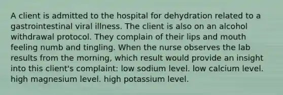 A client is admitted to the hospital for dehydration related to a gastrointestinal viral illness. The client is also on an alcohol withdrawal protocol. They complain of their lips and mouth feeling numb and tingling. When the nurse observes the lab results from the morning, which result would provide an insight into this client's complaint: low sodium level. low calcium level. high magnesium level. high potassium level.