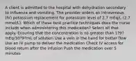 A client is admitted to the hospital with dehydration secondary to influenza and vomiting. The provider orders an intravenous (IV) potassium replacement for potassium level of 2.7 mEq/L (2.7 mmol/L). Which of these best practice techniques does the nurse include when administering this medication? Select all that apply. Ensuring that the concentration is no greater than 1?9?mEq/10?9?mL of solution Use a vein in the hand for better flow Use an IV pump to deliver the medication Check IV access for blood return after the infusion Push the medication over 5 minutes