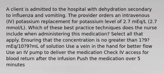 A client is admitted to the hospital with dehydration secondary to influenza and vomiting. The provider orders an intravenous (IV) potassium replacement for potassium level of 2.7 mEq/L (2.7 mmol/L). Which of these best practice techniques does the nurse include when administering this medication? Select all that apply. Ensuring that the concentration is no greater than 1?9?mEq/10?9?mL of solution Use a vein in the hand for better flow Use an IV pump to deliver the medication Check IV access for blood return after the infusion Push the medication over 5 minutes