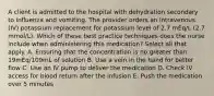 A client is admitted to the hospital with dehydration secondary to influenza and vomiting. The provider orders an intravenous (IV) potassium replacement for potassium level of 2.7 mEq/L (2.7 mmol/L). Which of these best practice techniques does the nurse include when administering this medication? Select all that apply. A. Ensuring that the concentration is no greater than 19mEq/109mL of solution B. Use a vein in the hand for better flow C. Use an IV pump to deliver the medication D. Check IV access for blood return after the infusion E. Push the medication over 5 minutes