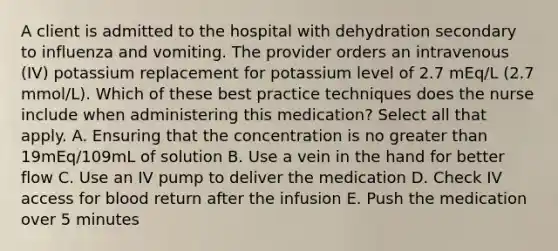 A client is admitted to the hospital with dehydration secondary to influenza and vomiting. The provider orders an intravenous (IV) potassium replacement for potassium level of 2.7 mEq/L (2.7 mmol/L). Which of these best practice techniques does the nurse include when administering this medication? Select all that apply. A. Ensuring that the concentration is no greater than 19mEq/109mL of solution B. Use a vein in the hand for better flow C. Use an IV pump to deliver the medication D. Check IV access for blood return after the infusion E. Push the medication over 5 minutes