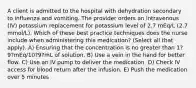 A client is admitted to the hospital with dehydration secondary to influenza and vomiting. The provider orders an intravenous (IV) potassium replacement for potassium level of 2.7 mEq/L (2.7 mmol/L). Which of these best practice techniques does the nurse include when administering this medication? (Select all that apply). A) Ensuring that the concentration is no greater than 1?9?mEq/10?9?mL of solution. B) Use a vein in the hand for better flow. C) Use an IV pump to deliver the medication. D) Check IV access for blood return after the infusion. E) Push the medication over 5 minutes