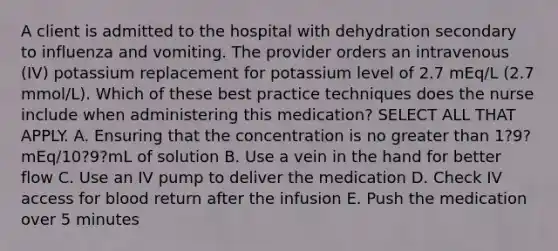 A client is admitted to the hospital with dehydration secondary to influenza and vomiting. The provider orders an intravenous (IV) potassium replacement for potassium level of 2.7 mEq/L (2.7 mmol/L). Which of these best practice techniques does the nurse include when administering this medication? SELECT ALL THAT APPLY. A. Ensuring that the concentration is no <a href='https://www.questionai.com/knowledge/ktgHnBD4o3-greater-than' class='anchor-knowledge'>greater than</a> 1?9?mEq/10?9?mL of solution B. Use a vein in the hand for better flow C. Use an IV pump to deliver the medication D. Check IV access for blood return after the infusion E. Push the medication over 5 minutes