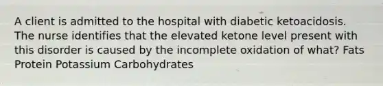 A client is admitted to the hospital with diabetic ketoacidosis. The nurse identifies that the elevated ketone level present with this disorder is caused by the incomplete oxidation of what? Fats Protein Potassium Carbohydrates