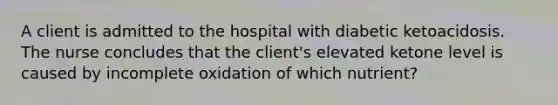 A client is admitted to the hospital with diabetic ketoacidosis. The nurse concludes that the client's elevated ketone level is caused by incomplete oxidation of which nutrient?