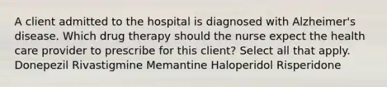 A client admitted to the hospital is diagnosed with Alzheimer's disease. Which drug therapy should the nurse expect the health care provider to prescribe for this client? Select all that apply. Donepezil Rivastigmine Memantine Haloperidol Risperidone