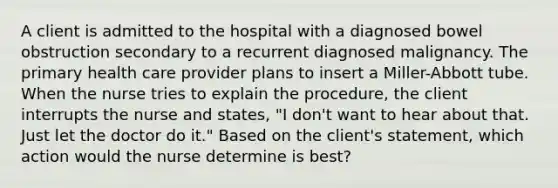 A client is admitted to the hospital with a diagnosed bowel obstruction secondary to a recurrent diagnosed malignancy. The primary health care provider plans to insert a Miller-Abbott tube. When the nurse tries to explain the procedure, the client interrupts the nurse and states, "I don't want to hear about that. Just let the doctor do it." Based on the client's statement, which action would the nurse determine is best?