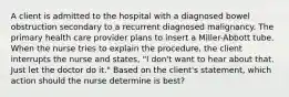 A client is admitted to the hospital with a diagnosed bowel obstruction secondary to a recurrent diagnosed malignancy. The primary health care provider plans to insert a Miller-Abbott tube. When the nurse tries to explain the procedure, the client interrupts the nurse and states, "I don't want to hear about that. Just let the doctor do it." Based on the client's statement, which action should the nurse determine is best?