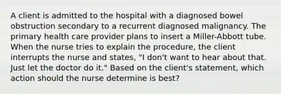 A client is admitted to the hospital with a diagnosed bowel obstruction secondary to a recurrent diagnosed malignancy. The primary health care provider plans to insert a Miller-Abbott tube. When the nurse tries to explain the procedure, the client interrupts the nurse and states, "I don't want to hear about that. Just let the doctor do it." Based on the client's statement, which action should the nurse determine is best?