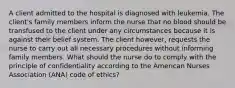 A client admitted to the hospital is diagnosed with leukemia. The client's family members inform the nurse that no blood should be transfused to the client under any circumstances because it is against their belief system. The client however, requests the nurse to carry out all necessary procedures without informing family members. What should the nurse do to comply with the principle of confidentiality according to the American Nurses Association (ANA) code of ethics?