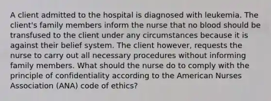 A client admitted to the hospital is diagnosed with leukemia. The client's family members inform the nurse that no blood should be transfused to the client under any circumstances because it is against their belief system. The client however, requests the nurse to carry out all necessary procedures without informing family members. What should the nurse do to comply with the principle of confidentiality according to the American Nurses Association (ANA) code of ethics?