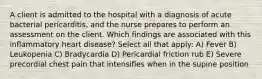 A client is admitted to the hospital with a diagnosis of acute bacterial pericarditis, and the nurse prepares to perform an assessment on the client. Which findings are associated with this inflammatory heart disease? Select all that apply: A) Fever B) Leukopenia C) Bradycardia D) Pericardial friction rub E) Severe precordial chest pain that intensifies when in the supine position