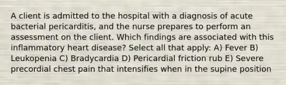 A client is admitted to the hospital with a diagnosis of acute bacterial pericarditis, and the nurse prepares to perform an assessment on the client. Which findings are associated with this inflammatory heart disease? Select all that apply: A) Fever B) Leukopenia C) Bradycardia D) Pericardial friction rub E) Severe precordial chest pain that intensifies when in the supine position