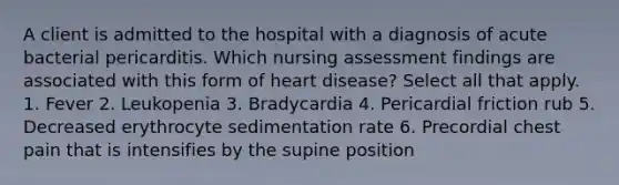 A client is admitted to the hospital with a diagnosis of acute bacterial pericarditis. Which nursing assessment findings are associated with this form of heart disease? Select all that apply. 1. Fever 2. Leukopenia 3. Bradycardia 4. Pericardial friction rub 5. Decreased erythrocyte sedimentation rate 6. Precordial chest pain that is intensifies by the supine position