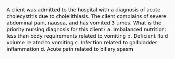 A client was admitted to the hospital with a diagnosis of acute cholecystitis due to cholelithiasis. The client complains of severe abdominal pain, nausea, and has vomited 3 times. What is the priority nursing diagnosis for this client? a. Imbalanced nutrition: less than body requirements related to vomiting b. Deficient fluid volume related to vomiting c. Infection related to gallbladder inflammation d. Acute pain related to biliary spasm