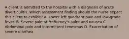 A client is admitted to the hospital with a diagnosis of acute diverticulitis. Which assessment finding should the nurse expect this client to exhibit? A. Lower left quadrant pain and low-grade fever. B. Severe pain at McBurney's point and nausea C. Abdominal pain and intermittent tenesmus D. Exacerbation of severe diarrhea