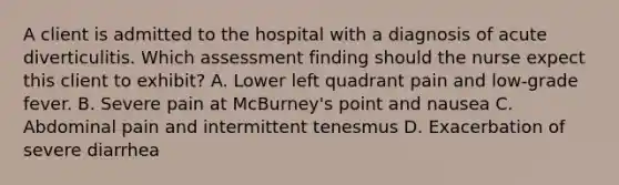 A client is admitted to the hospital with a diagnosis of acute diverticulitis. Which assessment finding should the nurse expect this client to exhibit? A. Lower left quadrant pain and low-grade fever. B. Severe pain at McBurney's point and nausea C. Abdominal pain and intermittent tenesmus D. Exacerbation of severe diarrhea