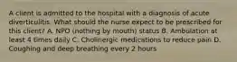 A client is admitted to the hospital with a diagnosis of acute diverticulitis. What should the nurse expect to be prescribed for this client? A. NPO (nothing by mouth) status B. Ambulation at least 4 times daily C. Cholinergic medications to reduce pain D. Coughing and deep breathing every 2 hours