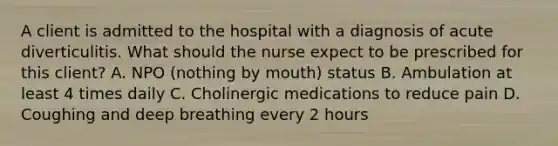 A client is admitted to the hospital with a diagnosis of acute diverticulitis. What should the nurse expect to be prescribed for this client? A. NPO (nothing by mouth) status B. Ambulation at least 4 times daily C. Cholinergic medications to reduce pain D. Coughing and deep breathing every 2 hours