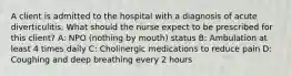 A client is admitted to the hospital with a diagnosis of acute diverticulitis. What should the nurse expect to be prescribed for this client? A: NPO (nothing by mouth) status B: Ambulation at least 4 times daily C: Cholinergic medications to reduce pain D: Coughing and deep breathing every 2 hours