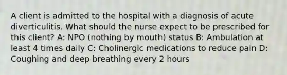 A client is admitted to the hospital with a diagnosis of acute diverticulitis. What should the nurse expect to be prescribed for this client? A: NPO (nothing by mouth) status B: Ambulation at least 4 times daily C: Cholinergic medications to reduce pain D: Coughing and deep breathing every 2 hours