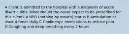 A client is admitted to the hospital with a diagnosis of acute diverticulitis. What should the nurse expect to be prescribed for this client? A.NPO (nothing by mouth) status B.Ambulation at least 4 times daily C.Cholinergic medications to reduce pain D.Coughing and deep breathing every 2 hours